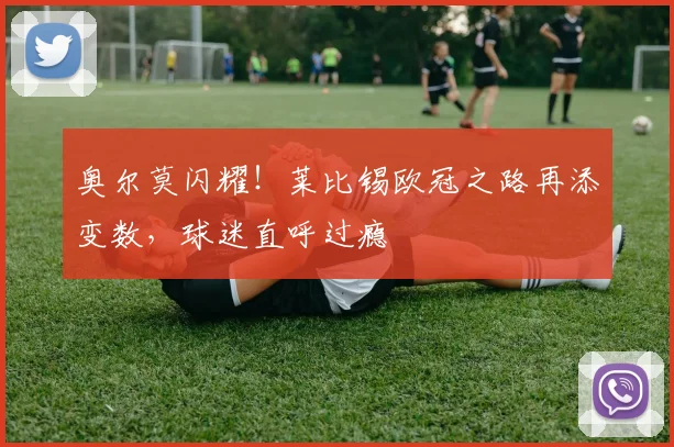 奥尔莫闪耀！莱比锡欧冠之路再添变数，球迷直呼过瘾