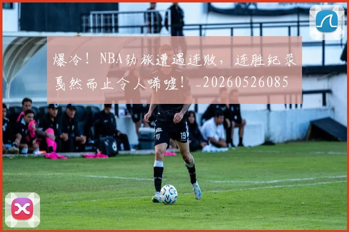 爆冷！NBA劲旅遭遇连败，连胜纪录戛然而止令人唏嘘！_20260526085323