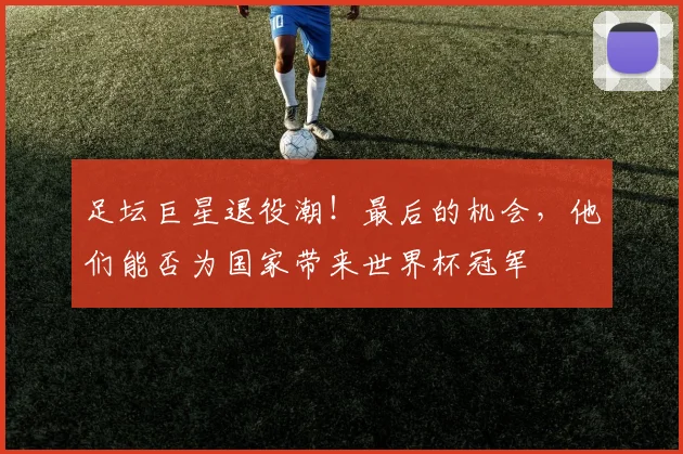 足坛巨星退役潮！最后的机会，他们能否为国家带来世界杯冠军