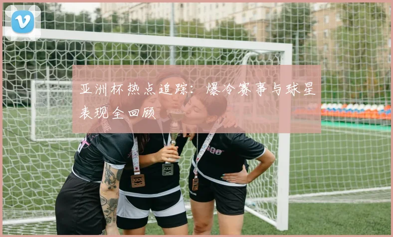 亚洲杯热点追踪：爆冷赛事与球星表现全回顾