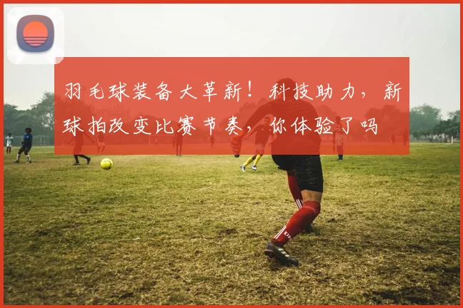 羽毛球装备大革新！科技助力，新球拍改变比赛节奏，你体验了吗