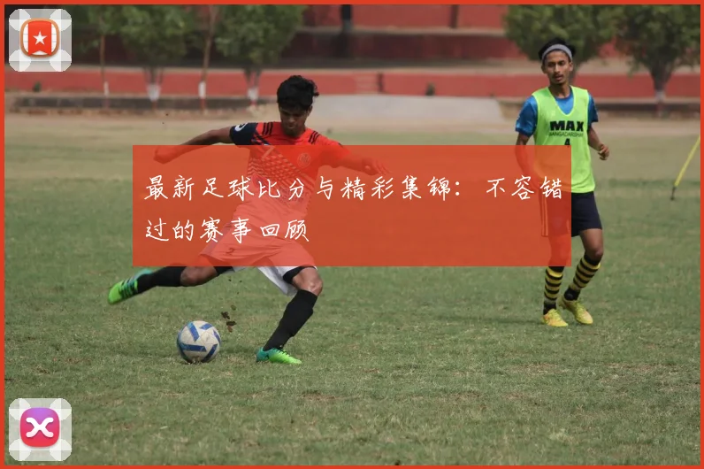 最新足球比分与精彩集锦：不容错过的赛事回顾
