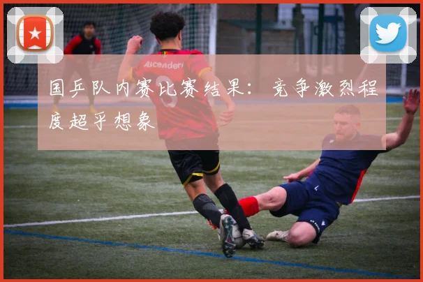 国乒队内赛比赛结果：竞争激烈程度超乎想象