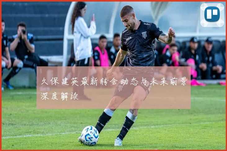 久保建英最新转会动态与未来前景深度解读