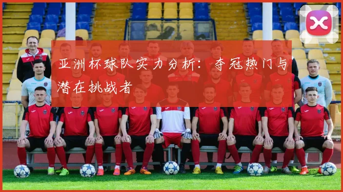 亚洲杯球队实力分析：夺冠热门与潜在挑战者