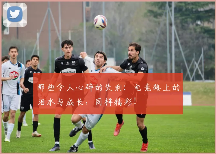 那些令人心碎的失利：电竞路上的泪水与成长，同样精彩！