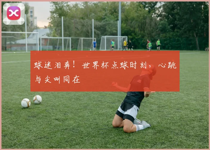 球迷泪奔！世界杯点球时刻，心跳与尖叫同在