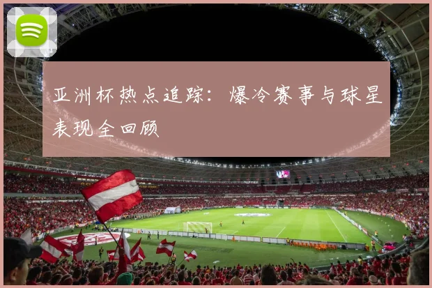亚洲杯热点追踪：爆冷赛事与球星表现全回顾