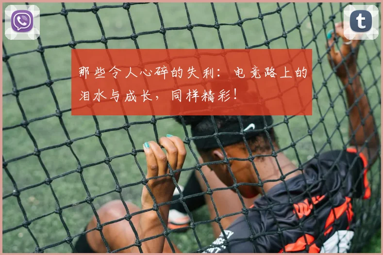 那些令人心碎的失利：电竞路上的泪水与成长，同样精彩！
