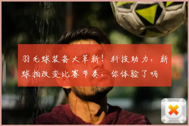 羽毛球装备大革新！科技助力，新球拍改变比赛节奏，你体验了吗