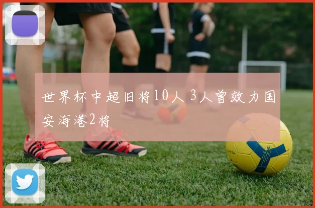 世界杯中超旧将10人 3人曾效力国安海港2将